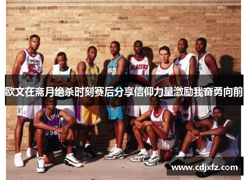 欧文在斋月绝杀时刻赛后分享信仰力量激励我奋勇向前