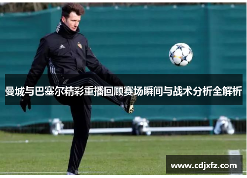 曼城与巴塞尔精彩重播回顾赛场瞬间与战术分析全解析