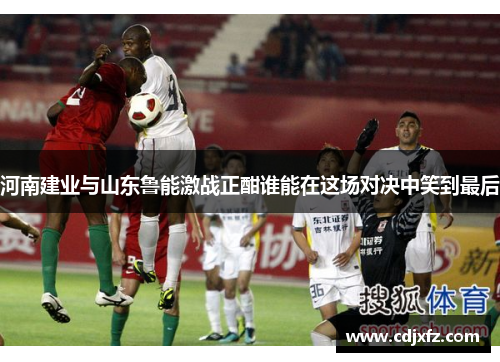 河南建业与山东鲁能激战正酣谁能在这场对决中笑到最后